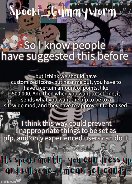 Like I dont even have 500,000 points- | So I know people have suggested this before; but i think we should have customized icons- but hear me out, you have to have a certain amount of points, like 500,000. And then when you want to set one, it sends what you want the pfp to be to a sitewide mod, and they have to approve it to be used; I think this way could prevent inappropriate things to be set as pfp, and only experienced users can do it | image tagged in gummyworms spooki temp | made w/ Imgflip meme maker