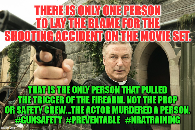 Alec Baldwin | THERE IS ONLY ONE PERSON TO LAY THE BLAME FOR THE SHOOTING ACCIDENT ON THE MOVIE SET. THAT IS THE ONLY PERSON THAT PULLED THE TRIGGER OF THE FIREARM. NOT THE PROP OR SAFETY CREW...THE ACTOR MURDERED A PERSON.
#GUNSAFETY  #PREVENTABLE   #NRATRAINING | image tagged in alec baldwin | made w/ Imgflip meme maker