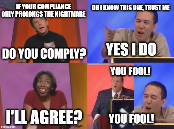 Prolonging the Nightmare | IF YOUR COMPLIANCE ONLY PROLONGS THE NIGHTMARE; OH I KNOW THIS ONE, TRUST ME; YES I DO; DO YOU COMPLY? YOU FOOL! I'LL AGREE? YOU FOOL! | image tagged in you fool | made w/ Imgflip meme maker