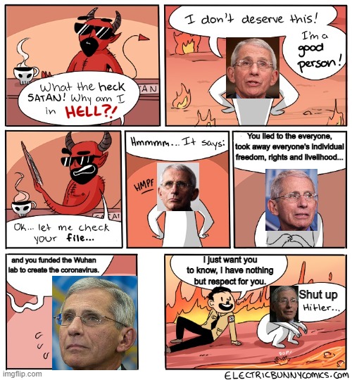 Fauci has a lot to answer for | You lied to the everyone, took away everyone's individual freedom, rights and livelihood... and you funded the Wuhan lab to create the coronavirus. I just want you to know, I have nothing but respect for you. Shut up | image tagged in why am i in hell,fauci,evil,corruption | made w/ Imgflip meme maker
