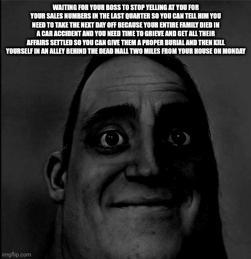 WAITING FOR YOUR BOSS TO STOP YELLING AT YOU FOR YOUR SALES NUMBERS IN THE LAST QUARTER SO YOU CAN TELL HIM YOU NEED TO TAKE THE NEXT DAY OFF BECAUSE YOUR ENTIRE FAMILY DIED IN A CAR ACCIDENT AND YOU NEED TIME TO GRIEVE AND GET ALL THEIR AFFAIRS SETTLED SO YOU CAN GIVE THEM A PROPER BURIAL AND THEN KILL YOURSELF IN AN ALLEY BEHIND THE DEAD MALL TWO MILES FROM YOUR HOUSE ON MONDAY | made w/ Imgflip meme maker