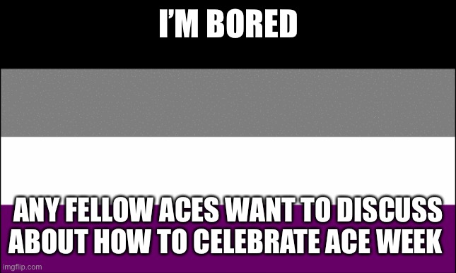 ace flag | I’M BORED; ANY FELLOW ACES WANT TO DISCUSS ABOUT HOW TO CELEBRATE ACE WEEK | image tagged in ace flag | made w/ Imgflip meme maker