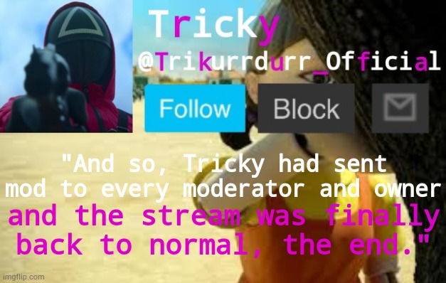 That was tiring... | "And so, Tricky had sent mod to every moderator and owner; and the stream was finally back to normal, the end." | image tagged in trikurrdurr_official's squid game temp | made w/ Imgflip meme maker