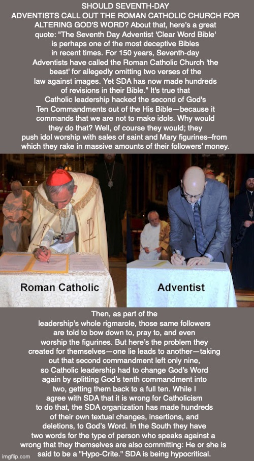 SHOULD SEVENTH-DAY ADVENTISTS CALL OUT THE ROMAN CATHOLIC CHURCH FOR ALTERING GOD'S WORD? About that, here’s a great quote: "The Seventh Day Adventist 'Clear Word Bible' is perhaps one of the most deceptive Bibles in recent times. For 150 years, Seventh-day Adventists have called the Roman Catholic Church 'the beast' for allegedly omitting two verses of the law against images. Yet SDA has now made hundreds of revisions in their Bible.” It's true that Catholic leadership hacked the second of God's Ten Commandments out of the His Bible—because it commands that we are not to make idols. Why would they do that? Well, of course they would; they push idol worship with sales of saint and Mary figurines–from 
which they rake in massive amounts of their followers’ money. Then, as part of the leadership’s whole rigmarole, those same followers are told to bow down to, pray to, and even worship the figurines. But here’s the problem they created for themselves—one lie leads to another—taking out that second commandment left only nine, so Catholic leadership had to change God’s Word again by splitting God’s tenth commandment into two, getting them back to a full ten. While I agree with SDA that it is wrong for Catholicism to do that, the SDA organization has made hundreds of their own textual changes, insertions, and deletions, to God’s Word. In the South they have two words for the type of person who speaks against a 
wrong that they themselves are also committing: He or she is 
said to be a "Hypo-Crite." SDA is being hypocritical. | image tagged in adventist,catholic,bible,god,mary,saints | made w/ Imgflip meme maker