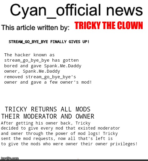 Cyan_official news | TRICKY THE CLOWN; STREAM_GO_BYE_BYE FINALLY GIVES UP! The hacker known as stream_go_bye_bye has gotten bored and gave Spank.Me.Daddy owner, Spank.Me.Daddy removed stream_go_bye_bye's owner and gave a few owner's mod! TRICKY RETURNS ALL MODS THEIR MODERATOR AND OWNER; After getting his owner back, Tricky decided to give every mod that existed moderator and owner through the power of mod logs! Tricky sent the mod requests, now all that's left is to give the mods who were owner their owner privileges! | image tagged in cyan_official news | made w/ Imgflip meme maker