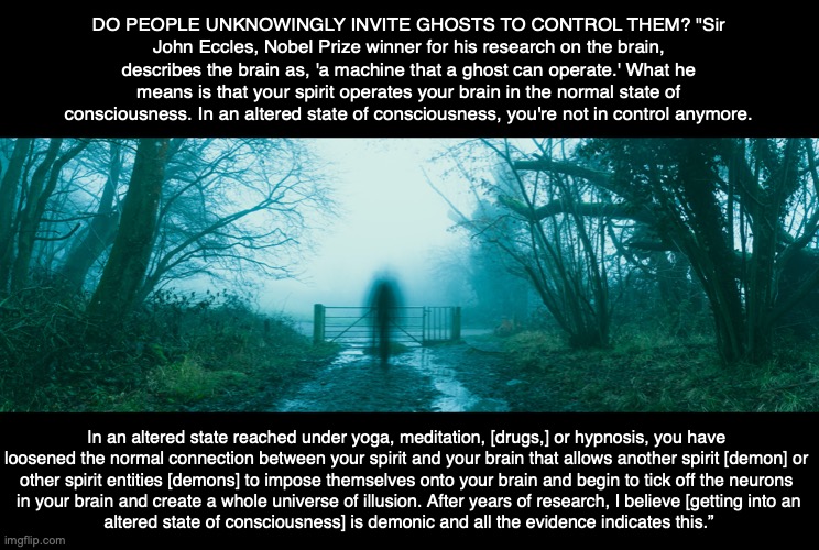  DO PEOPLE UNKNOWINGLY INVITE GHOSTS TO CONTROL THEM? "Sir John Eccles, Nobel Prize winner for his research on the brain, describes the brain as, 'a machine that a ghost can operate.' What he means is that your spirit operates your brain in the normal state of consciousness. In an altered state of consciousness, you're not in control anymore. In an altered state reached under yoga, meditation, [drugs,] or hypnosis, you have 
loosened the normal connection between your spirit and your brain that allows another spirit [demon] or 
other spirit entities [demons] to impose themselves onto your brain and begin to tick off the neurons 
in your brain and create a whole universe of illusion. After years of research, I believe [getting into an
altered state of consciousness] is demonic and all the evidence indicates this.” | image tagged in ghost,demon,possessed,hindu,yoga,meditation | made w/ Imgflip meme maker