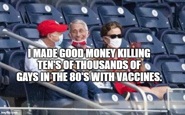 No mask Fauci | I MADE GOOD MONEY KILLING TEN'S OF THOUSANDS OF GAYS IN THE 80'S WITH VACCINES. | image tagged in no mask fauci | made w/ Imgflip meme maker