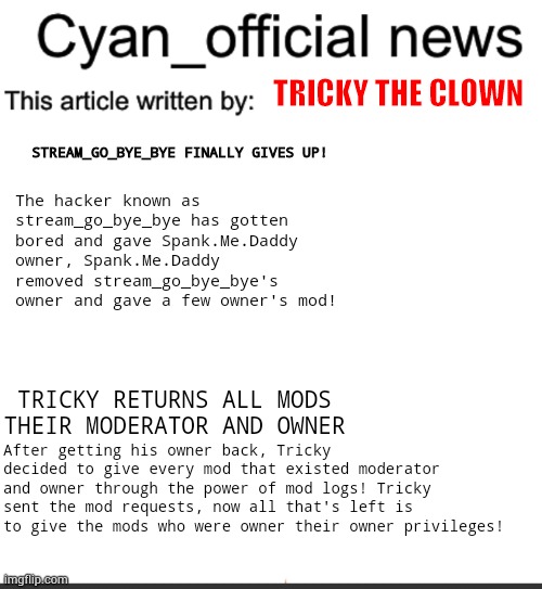 Some news about the now ended situation in Cyan_Official! | TRICKY THE CLOWN; STREAM_GO_BYE_BYE FINALLY GIVES UP! The hacker known as stream_go_bye_bye has gotten bored and gave Spank.Me.Daddy owner, Spank.Me.Daddy removed stream_go_bye_bye's owner and gave a few owner's mod! TRICKY RETURNS ALL MODS THEIR MODERATOR AND OWNER; After getting his owner back, Tricky decided to give every mod that existed moderator and owner through the power of mod logs! Tricky sent the mod requests, now all that's left is to give the mods who were owner their owner privileges! | image tagged in cyan_official news | made w/ Imgflip meme maker
