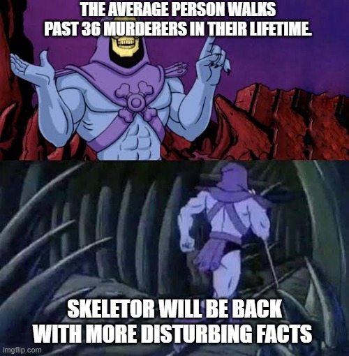 The more you know skelletor | THE AVERAGE PERSON WALKS PAST 36 MURDERERS IN THEIR LIFETIME. SKELETOR WILL BE BACK WITH MORE DISTURBING FACTS | image tagged in the more you know skelletor | made w/ Imgflip meme maker