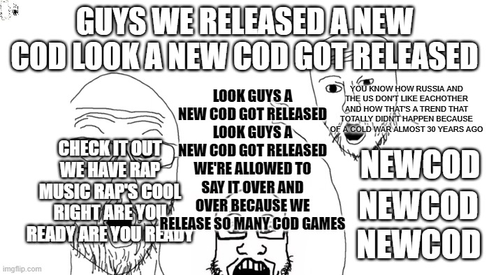 Behold - Activision's marketing strategy! | GUYS WE RELEASED A NEW COD LOOK A NEW COD GOT RELEASED; LOOK GUYS A NEW COD GOT RELEASED LOOK GUYS A NEW COD GOT RELEASED WE'RE ALLOWED TO SAY IT OVER AND OVER BECAUSE WE RELEASE SO MANY COD GAMES; YOU KNOW HOW RUSSIA AND THE US DON'T LIKE EACHOTHER AND HOW THAT'S A TREND THAT TOTALLY DIDN'T HAPPEN BECAUSE OF A COLD WAR ALMOST 30 YEARS AGO; CHECK IT OUT WE HAVE RAP MUSIC RAP'S COOL RIGHT ARE YOU READY ARE YOU READY; NEWCOD; NEWCOD; NEWCOD | image tagged in video games | made w/ Imgflip meme maker