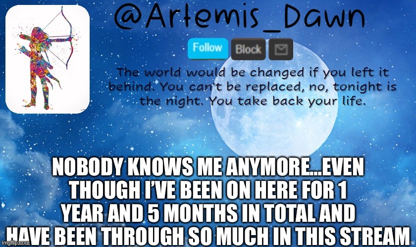 Sadness | NOBODY KNOWS ME ANYMORE…EVEN THOUGH I’VE BEEN ON HERE FOR 1 YEAR AND 5 MONTHS IN TOTAL AND HAVE BEEN THROUGH SO MUCH IN THIS STREAM | image tagged in artemis dawn's template,sad but true,lonely,missing,old,friends | made w/ Imgflip meme maker