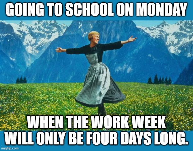 the sound of music happiness | GOING TO SCHOOL ON MONDAY; WHEN THE WORK WEEK WILL ONLY BE FOUR DAYS LONG. | image tagged in the sound of music happiness | made w/ Imgflip meme maker