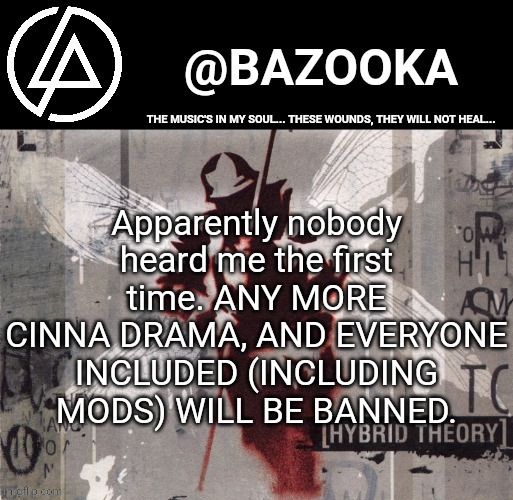 Two hour bans will be handed out to those who don't stop | Apparently nobody heard me the first time. ANY MORE CINNA DRAMA, AND EVERYONE INCLUDED (INCLUDING MODS) WILL BE BANNED. | image tagged in hybrid theory linkin park temp | made w/ Imgflip meme maker