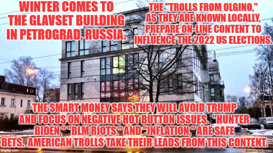 All Memes lead to Moscow! | WINTER COMES TO THE GLAVSET BUILDING IN PETROGRAD, RUSSIA. THE "TROLLS FROM OLGINO," AS THEY ARE KNOWN LOCALLY, PREPARE ON-LINE CONTENT TO INFLUENCE THE 2022 US ELECTIONS. THE SMART MONEY SAYS THEY WILL AVOID TRUMP AND FOCUS ON NEGATIVE HOT BUTTON ISSUES.  "HUNTER BIDEN," "BLM RIOTS," AND "INFLATION," ARE SAFE BETS.  AMERICAN TROLLS TAKE THEIR LEADS FROM THIS CONTENT. | image tagged in politics | made w/ Imgflip meme maker