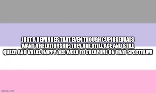 Cupios=valid | JUST A REMINDER THAT EVEN THOUGH CUPIOSEXUALS WANT A RELATIONSHIP, THEY ARE STILL ACE AND STILL QUEER AND VALID. HAPPY ACE WEEK TO EVERYONE ON THAT SPECTRUM! | made w/ Imgflip meme maker