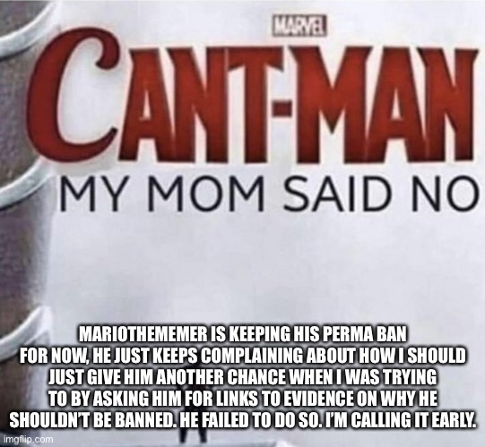 I asked for evidence that you didn’t start the argument, you failed at giving me some, and now you don’t understand the word “No | MARIOTHEMEMER IS KEEPING HIS PERMA BAN FOR NOW, HE JUST KEEPS COMPLAINING ABOUT HOW I SHOULD JUST GIVE HIM ANOTHER CHANCE WHEN I WAS TRYING TO BY ASKING HIM FOR LINKS TO EVIDENCE ON WHY HE SHOULDN’T BE BANNED. HE FAILED TO DO SO. I’M CALLING IT EARLY. | made w/ Imgflip meme maker