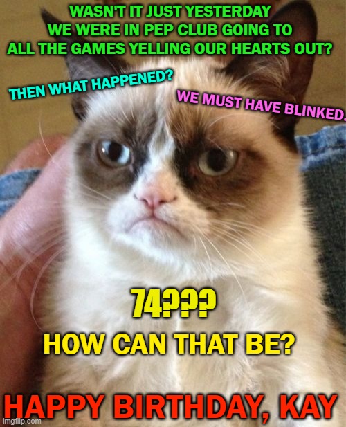 Grumpy Cat | WASN'T IT JUST YESTERDAY WE WERE IN PEP CLUB GOING TO ALL THE GAMES YELLING OUR HEARTS OUT? THEN WHAT HAPPENED? WE MUST HAVE BLINKED. 74??? HOW CAN THAT BE? HAPPY BIRTHDAY, KAY | image tagged in memes,grumpy cat | made w/ Imgflip meme maker