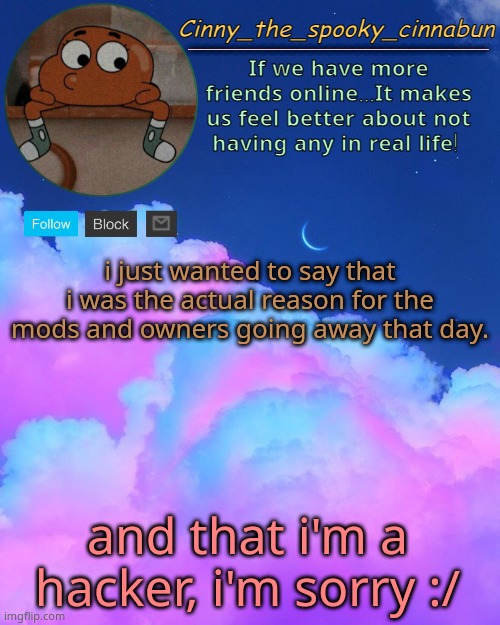 xd | i just wanted to say that i was the actual reason for the mods and owners going away that day. and that i'm a hacker, i'm sorry :/ | image tagged in cinny's spooky temp,i wanna see what the snowflakes gonna do,lmaooo | made w/ Imgflip meme maker