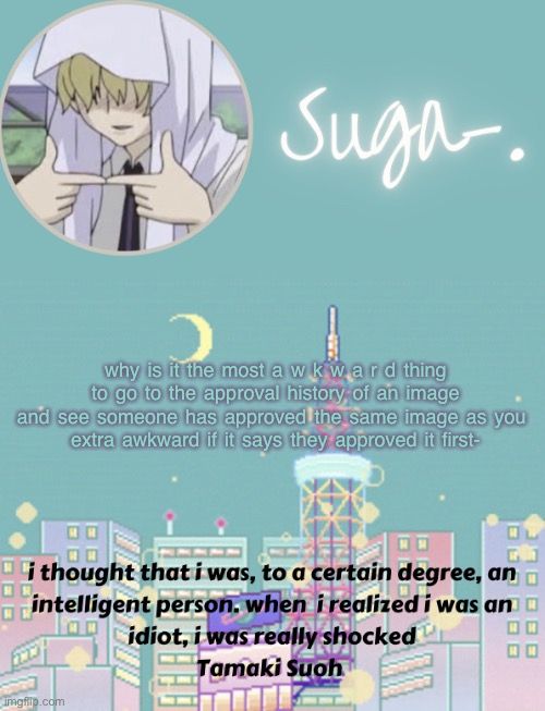 j u s t m e? g o t i t . | why is it the most a w k w a r d thing to go to the approval history of an image and see someone has approved the same image as you 
extra awkward if it says they approved it first- | image tagged in sugas tamaki template | made w/ Imgflip meme maker