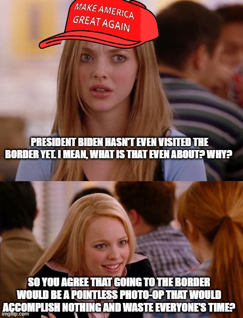 PRESIDENT BIDEN HASN'T EVEN VISITED THE BORDER YET. I MEAN, WHAT IS THAT EVEN ABOUT? WHY? SO YOU AGREE THAT GOING TO THE BORDER WOULD BE A POINTLESS PHOTO-OP THAT WOULD ACCOMPLISH NOTHING AND WASTE EVERYONE'S TIME? | image tagged in memes,omg karen,so you agree | made w/ Imgflip meme maker