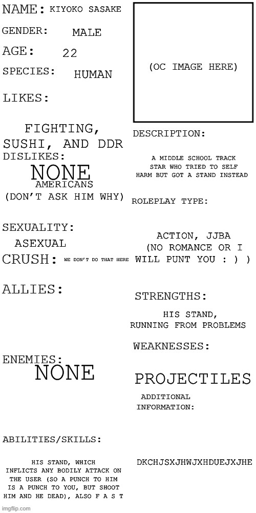 Why? I don’t know | KIYOKO SASAKE; MALE; 22; HUMAN; FIGHTING, SUSHI, AND DDR; A MIDDLE SCHOOL TRACK STAR WHO TRIED TO SELF HARM BUT GOT A STAND INSTEAD; NONE; AMERICANS (DON’T ASK HIM WHY); ACTION, JJBA (NO ROMANCE OR I WILL PUNT YOU : ) ); ASEXUAL; WE DON’T DO THAT HERE; HIS STAND, RUNNING FROM PROBLEMS; NONE; PROJECTILES; DKCHJSXJHWJXHDUEJXJHE; HIS STAND, WHICH INFLICTS ANY BODILY ATTACK ON THE USER (SO A PUNCH TO HIM IS A PUNCH TO YOU, BUT SHOOT HIM AND HE DEAD), ALSO F A S T | image tagged in updated roleplay oc showcase | made w/ Imgflip meme maker