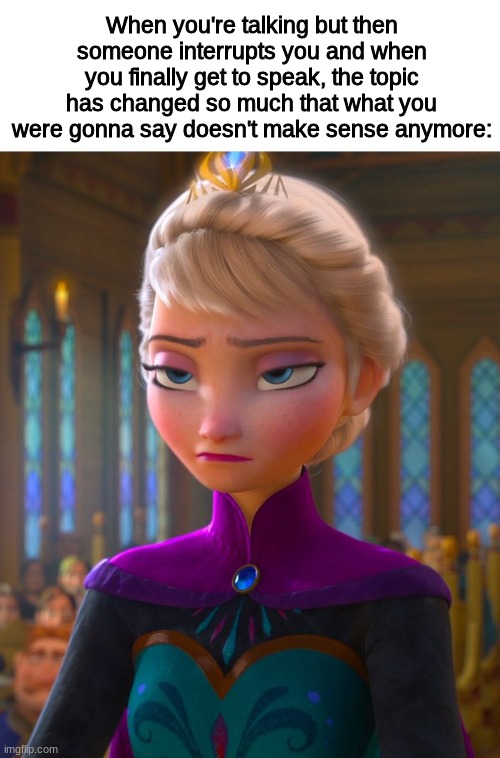 This actually happened today |  When you're talking but then someone interrupts you and when you finally get to speak, the topic has changed so much that what you were gonna say doesn't make sense anymore: | image tagged in frozen,disney,talking,annoyed,friends | made w/ Imgflip meme maker
