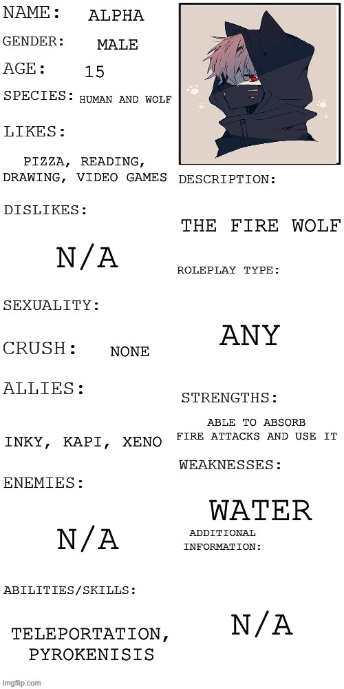 E |  ALPHA; MALE; 15; HUMAN AND WOLF; PIZZA, READING, DRAWING, VIDEO GAMES; THE FIRE WOLF; N/A; ANY; NONE; ABLE TO ABSORB FIRE ATTACKS AND USE IT; INKY, KAPI, XENO; WATER; N/A; N/A; TELEPORTATION, PYROKENISIS | image tagged in updated roleplay oc showcase | made w/ Imgflip meme maker