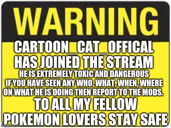 warning warning | CARTOON_CAT_OFFICAL HAS JOINED THE STREAM; HE IS EXTREMELY TOXIC AND DANGEROUS
IF YOU HAVE SEEN ANY WHO, WHAT, WHEN, WHERE ON WHAT HE IS DOING THEN REPORT TO THE MODS. TO ALL MY FELLOW POKEMON LOVERS STAY SAFE | image tagged in blank warning sign,pokemon,warning,news,meme | made w/ Imgflip meme maker