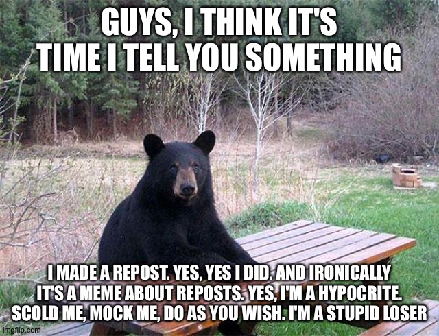 waiting bear | GUYS, I THINK IT'S TIME I TELL YOU SOMETHING; I MADE A REPOST. YES, YES I DID. AND IRONICALLY IT'S A MEME ABOUT REPOSTS. YES, I'M A HYPOCRITE. SCOLD ME, MOCK ME, DO AS YOU WISH. I'M A STUPID LOSER | image tagged in waiting bear | made w/ Imgflip meme maker