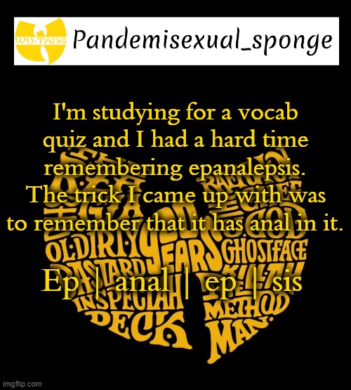 Wu Tang Announcement template | I'm studying for a vocab quiz and I had a hard time remembering epanalepsis. The trick I came up with was to remember that it has anal in it. Ep | anal | ep | sis | image tagged in wu tang announcement template,demisexual_sponge | made w/ Imgflip meme maker