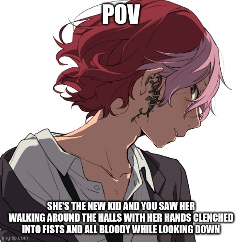 I'm very bored so- | POV; SHE'S THE NEW KID AND YOU SAW HER WALKING AROUND THE HALLS WITH HER HANDS CLENCHED INTO FISTS AND ALL BLOODY WHILE LOOKING DOWN | made w/ Imgflip meme maker