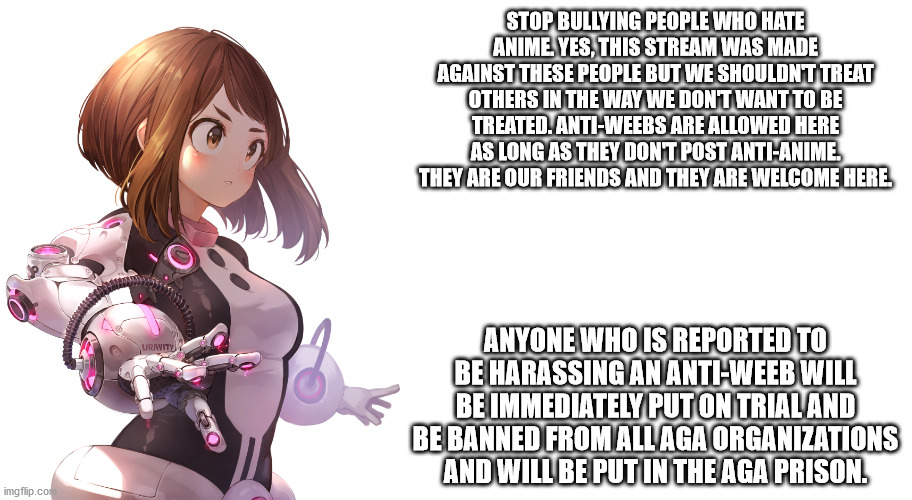 Jemy Uravity Announcement | STOP BULLYING PEOPLE WHO HATE ANIME. YES, THIS STREAM WAS MADE AGAINST THESE PEOPLE BUT WE SHOULDN'T TREAT OTHERS IN THE WAY WE DON'T WANT TO BE TREATED. ANTI-WEEBS ARE ALLOWED HERE AS LONG AS THEY DON'T POST ANTI-ANIME. THEY ARE OUR FRIENDS AND THEY ARE WELCOME HERE. ANYONE WHO IS REPORTED TO BE HARASSING AN ANTI-WEEB WILL BE IMMEDIATELY PUT ON TRIAL AND BE BANNED FROM ALL AGA ORGANIZATIONS AND WILL BE PUT IN THE AGA PRISON. | image tagged in jemy uravity announcement | made w/ Imgflip meme maker