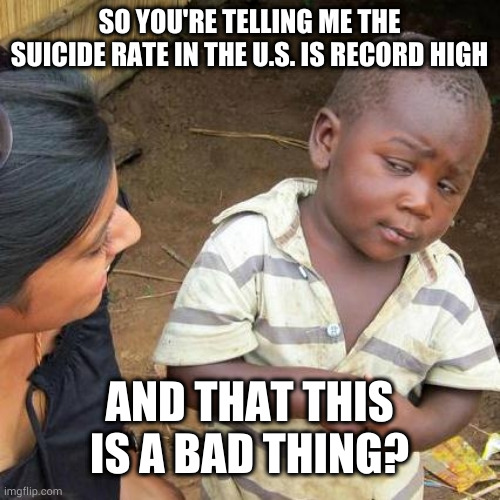 Better to leave the party early than pass out with your shoes on | SO YOU'RE TELLING ME THE SUICIDE RATE IN THE U.S. IS RECORD HIGH; AND THAT THIS IS A BAD THING? | image tagged in memes,third world skeptical kid | made w/ Imgflip meme maker