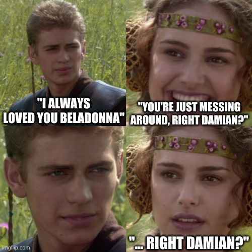 For the better right blank | "YOU'RE JUST MESSING AROUND, RIGHT DAMIAN?"; "I ALWAYS LOVED YOU BELADONNA"; "... RIGHT DAMIAN?" | image tagged in for the better right blank | made w/ Imgflip meme maker