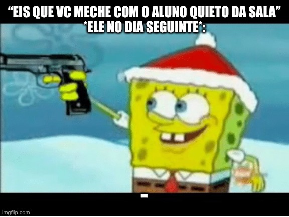 SpongeBob with a Pistol | “EIS QUE VC MECHE COM O ALUNO QUIETO DA SALA”
*ELE NO DIA SEGUINTE*:; -VAI!, REPETE PQ VC TINHA DITO. | image tagged in spongebob with a pistol | made w/ Imgflip meme maker