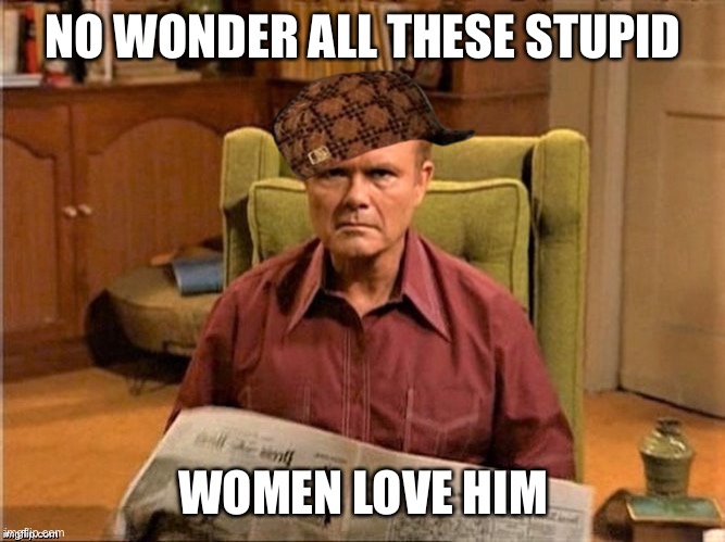 Red Foreman Scumbag Hat | NO WONDER ALL THESE STUPID WOMEN LOVE HIM | image tagged in red foreman scumbag hat | made w/ Imgflip meme maker