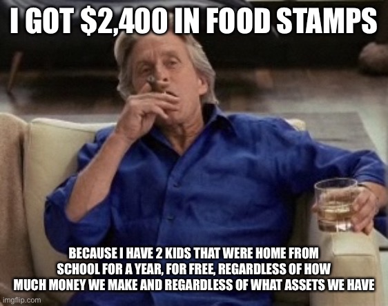 Gordon Gecko | I GOT $2,400 IN FOOD STAMPS BECAUSE I HAVE 2 KIDS THAT WERE HOME FROM SCHOOL FOR A YEAR, FOR FREE, REGARDLESS OF HOW MUCH MONEY WE MAKE AND  | image tagged in gordon gecko | made w/ Imgflip meme maker