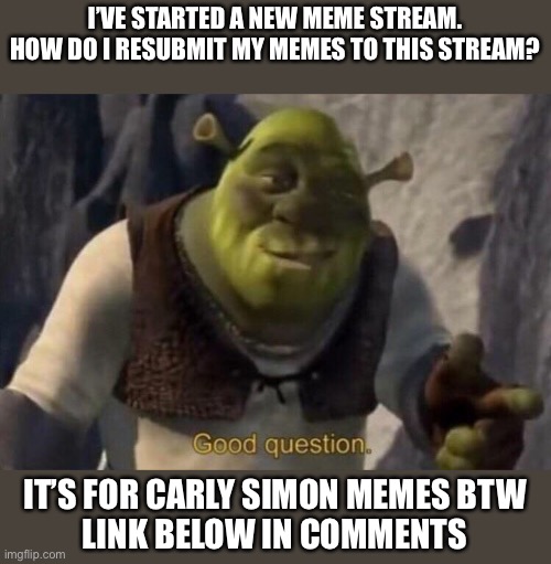 New stream question | I’VE STARTED A NEW MEME STREAM.
HOW DO I RESUBMIT MY MEMES TO THIS STREAM? IT’S FOR CARLY SIMON MEMES BTW
LINK BELOW IN COMMENTS | image tagged in shrek good question,question,help,imgflip community | made w/ Imgflip meme maker