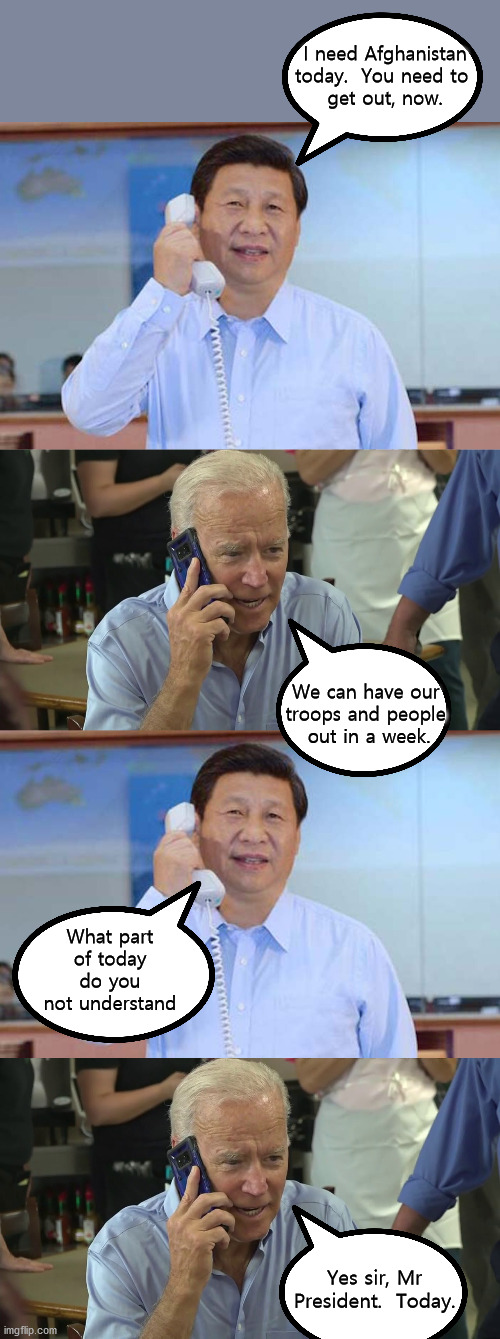Now we know the real reason Biden just left all those people behind. | I need Afghanistan today.  You need to 
get out, now. We can have our 
troops and people 
out in a week. What part of today do you not understand; Yes sir, Mr President.  Today. | image tagged in biden is owned,chinese master,not my president | made w/ Imgflip meme maker