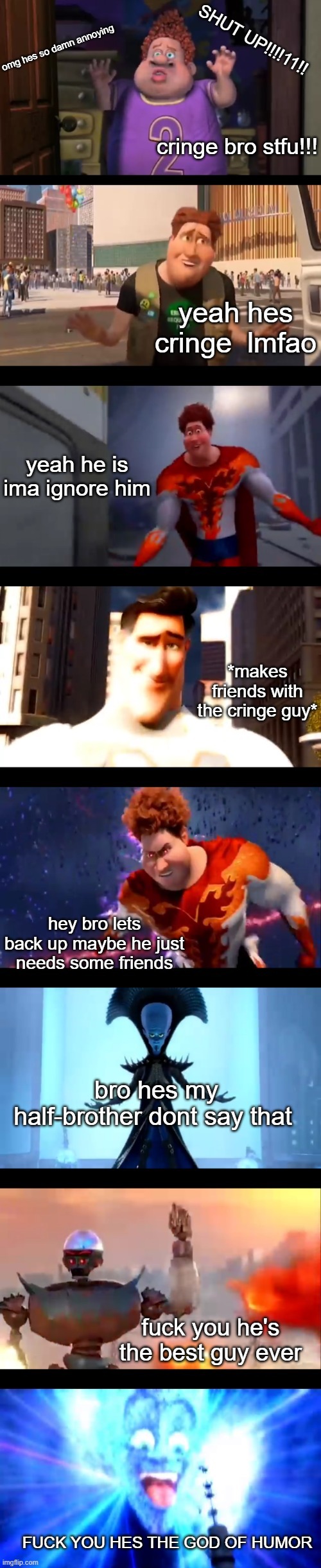 Snotty boy glow up premium edition | SHUT UP!!!!11!! omg hes so damn annoying; cringe bro stfu!!! yeah hes cringe  lmfao; yeah he is ima ignore him; *makes friends with the cringe guy*; hey bro lets back up maybe he just needs some friends; bro hes my half-brother dont say that; fuck you he's the best guy ever; FUCK YOU HES THE GOD OF HUMOR | image tagged in snotty boy glow up premium edition | made w/ Imgflip meme maker