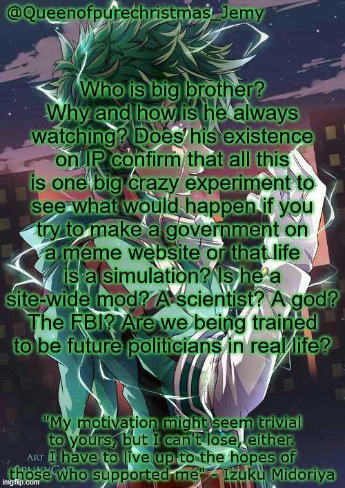 ShHHH.. I'm making a theory! | Who is big brother? Why and how is he always watching? Does his existence on IP confirm that all this is one big crazy experiment to see what would happen if you try to make a government on a meme website or that life is a simulation? Is he a site-wide mod? A scientist? A god? The FBI? Are we being trained to be future politicians in real life? | image tagged in jemy ip temp | made w/ Imgflip meme maker