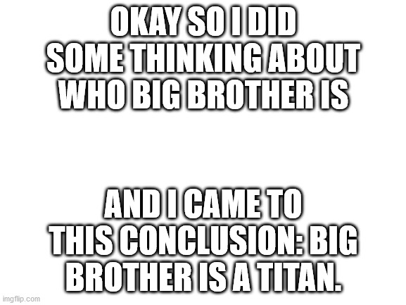 And that titan: Prometheus. A benefactor of humankind. | OKAY SO I DID SOME THINKING ABOUT WHO BIG BROTHER IS; AND I CAME TO THIS CONCLUSION: BIG BROTHER IS A TITAN. | image tagged in blank white template | made w/ Imgflip meme maker