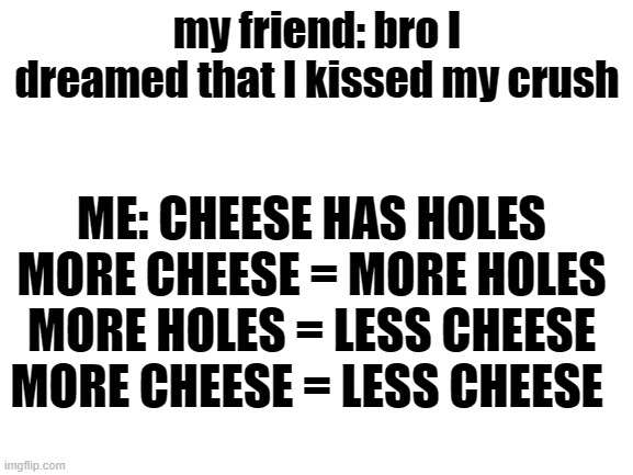 Blank White Template | my friend: bro I dreamed that I kissed my crush; ME: CHEESE HAS HOLES
MORE CHEESE = MORE HOLES
MORE HOLES = LESS CHEESE
MORE CHEESE = LESS CHEESE | image tagged in blank white template | made w/ Imgflip meme maker