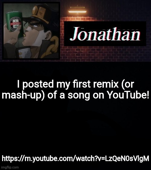 https://m.youtube.com/watch?v=LzQeN0sVlgM | I posted my first remix (or mash-up) of a song on YouTube! https://m.youtube.com/watch?v=LzQeN0sVlgM | image tagged in jonathan | made w/ Imgflip meme maker