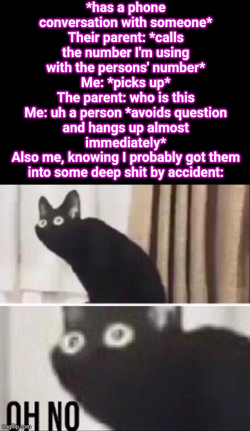 Oh no cat | *has a phone conversation with someone*
Their parent: *calls the number I'm using with the persons' number*
Me: *picks up*
The parent: who is this
Me: uh a person *avoids question and hangs up almost immediately*
Also me, knowing I probably got them into some deep shit by accident: | image tagged in oh no cat | made w/ Imgflip meme maker