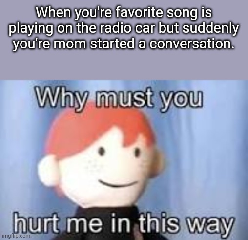 * Angery noises * | When you're favorite song is playing on the radio car but suddenly you're mom started a conversation. | image tagged in why must you hurt me in this way | made w/ Imgflip meme maker