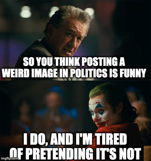 . | SO YOU THINK POSTING A WEIRD IMAGE IN POLITICS IS FUNNY; I DO, AND I'M TIRED OF PRETENDING IT'S NOT | image tagged in i'm tired of pretending it's not | made w/ Imgflip meme maker