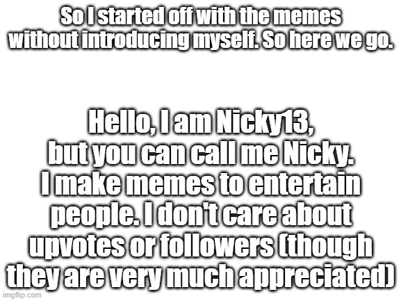 I also like pizza and don't mind chains :DDD | So I started off with the memes without introducing myself. So here we go. Hello, I am Nicky13, but you can call me Nicky. I make memes to entertain people. I don't care about upvotes or followers (though they are very much appreciated) | image tagged in blank white template,allow us to introduce ourselves | made w/ Imgflip meme maker