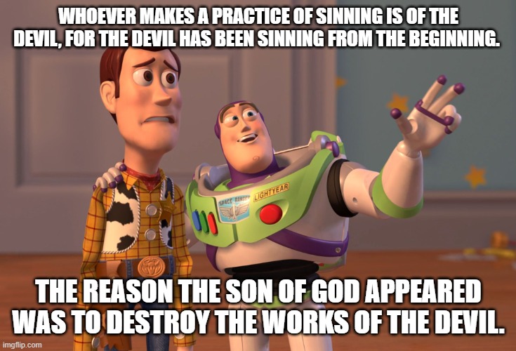 X, X Everywhere | WHOEVER MAKES A PRACTICE OF SINNING IS OF THE DEVIL, FOR THE DEVIL HAS BEEN SINNING FROM THE BEGINNING. THE REASON THE SON OF GOD APPEARED WAS TO DESTROY THE WORKS OF THE DEVIL. | image tagged in memes,x x everywhere | made w/ Imgflip meme maker