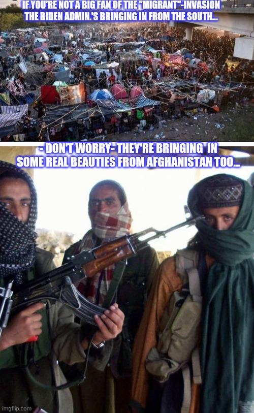 DemocRATS trying to destroy America | IF YOU'RE NOT A BIG FAN OF THE "MIGRANT"-INVASION THE BIDEN ADMIN.'S BRINGING IN FROM THE SOUTH... - DON'T WORRY- THEY'RE BRINGING  IN SOME REAL BEAUTIES FROM AFGHANISTAN TOO... | image tagged in libtard,insanity,liberal logic,dumbass | made w/ Imgflip meme maker